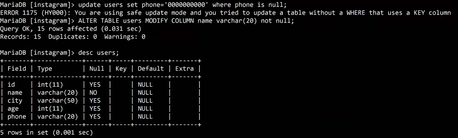 MariaDB terminal: update users set phone='0000000000' where phone is null; fails with ERROR 1175 (HY000): You are using safe update mode and you tried to update a table without a WHERE that uses a KEY column. Then ALTER TABLE users MODIFY COLUMN name varchar(20) not null; Query OK. desc users; shows id int(11), name varchar(20) Null NO, city varchar(50), age int(11), phone varchar(20).