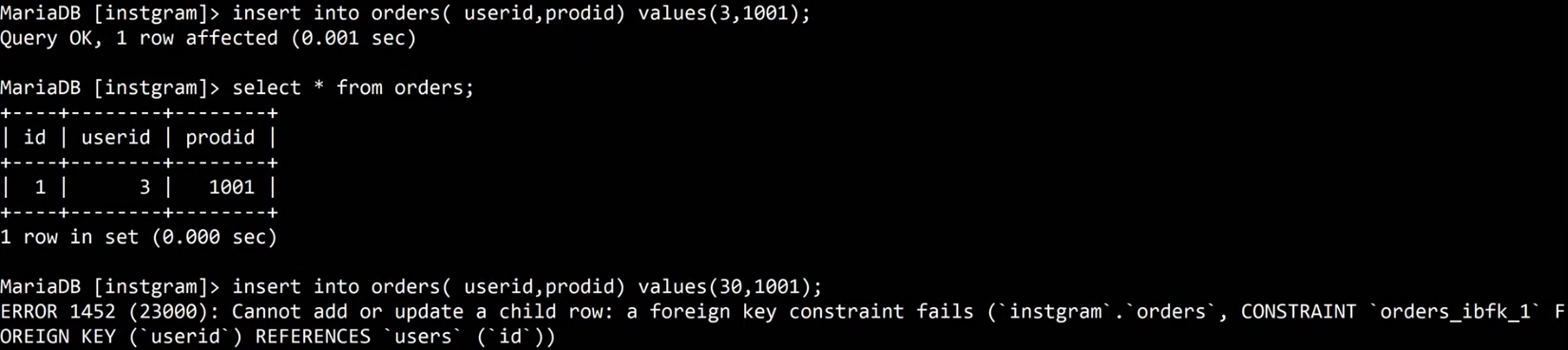 MariaDB terminal: insert into orders(userid,prodid) values(3,1001); Query OK. select * from orders; shows id 1, userid 3, prodid 1001. insert into orders(userid,prodid) values(30,1001); fails: ERROR 1452 (23000): Cannot add or update a child row: a foreign key constraint fails (instgram.orders, CONSTRAINT orders_ibfk_1 FOREIGN KEY (userid) REFERENCES users (id)).