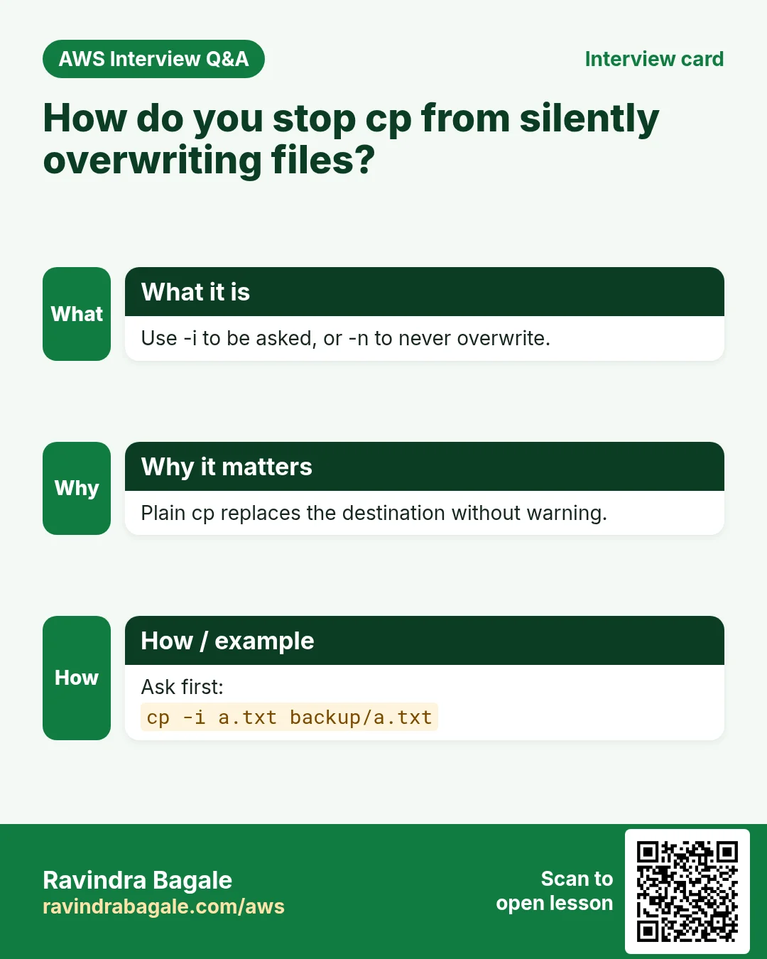 Interview card: How do you stop cp from silently overwriting files?. Use -i to be asked, or -n to never overwrite. Plain cp replaces the destination without warning. Ask first: