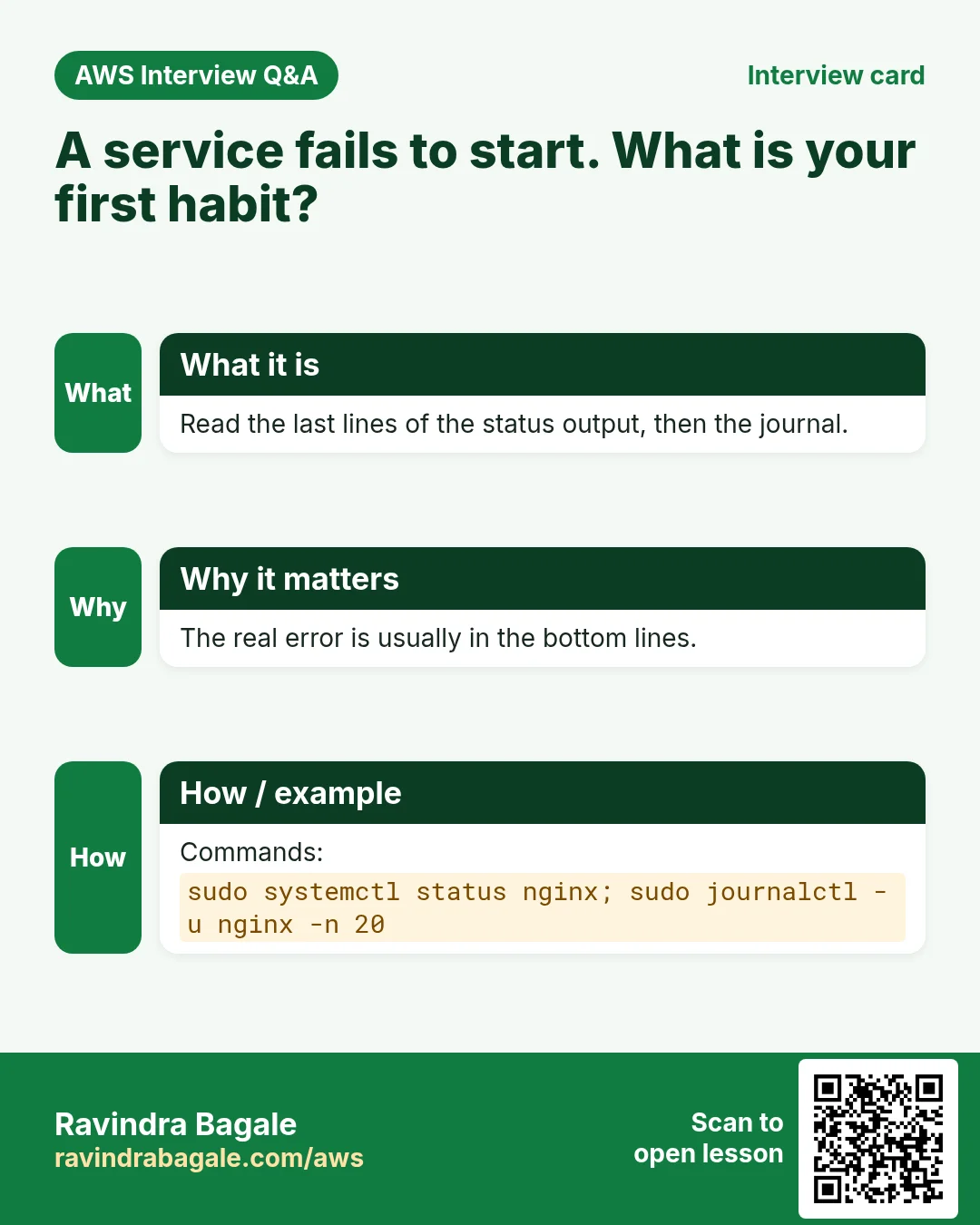 Interview card: A service fails to start. What is your first habit?. Read the last lines of the status output, then the journal. The real error is usually in the bottom lines. Commands: