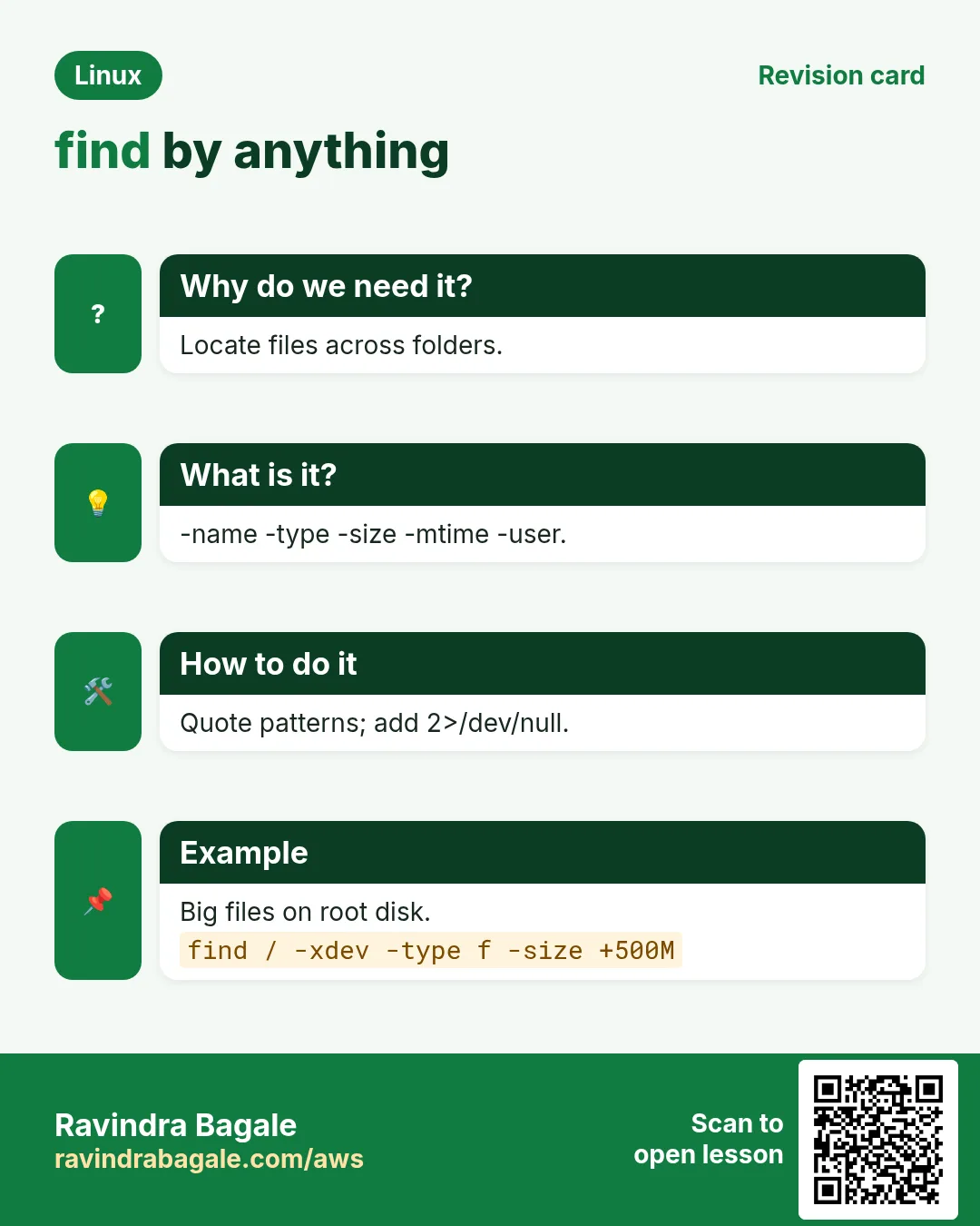 find by anything. Locate files across folders. -name -type -size -mtime -user. Quote patterns; add 2>/dev/null. Big files on root disk.