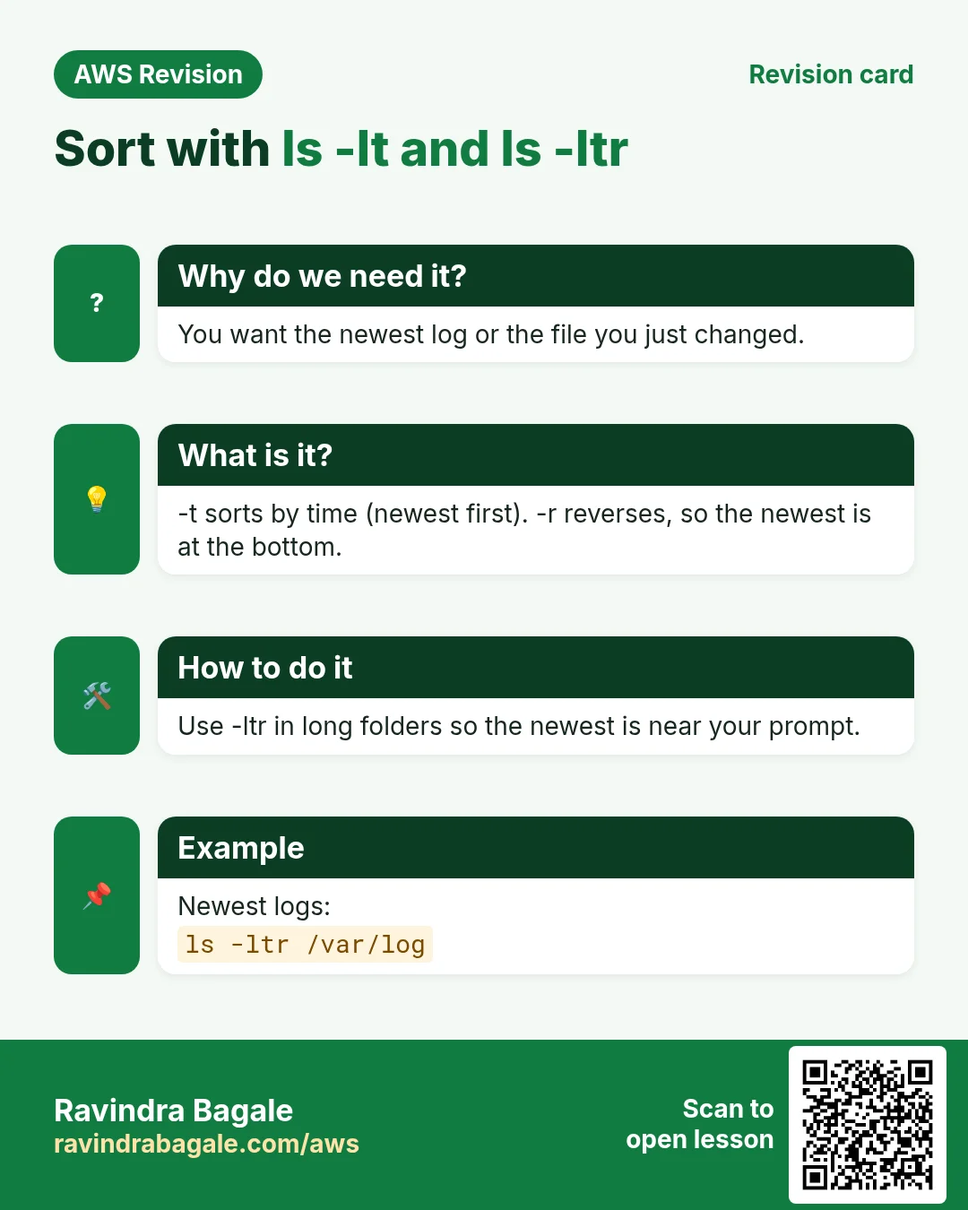 Revision card: Sort with ls -lt and ls -ltr. You want the newest log or the file you just changed. -t sorts by time (newest first). -r reverses, so the newest is at the bottom. Use -ltr in long folders so the newest is near your prompt. Newest logs: