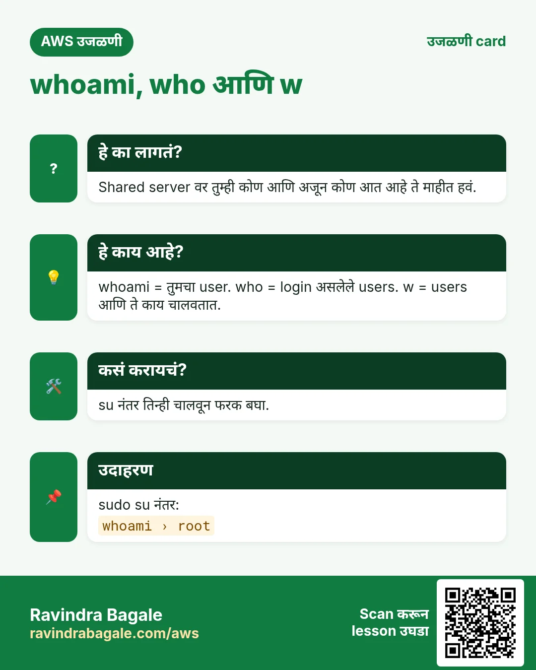 उजळणी card: whoami, who आणि w. Shared server वर तुम्ही कोण आणि अजून कोण आत आहे ते माहीत हवं. whoami = तुमचा user. who = login असलेले users. w = users आणि ते काय चालवतात. su नंतर तिन्ही चालवून फरक बघा. sudo su नंतर: