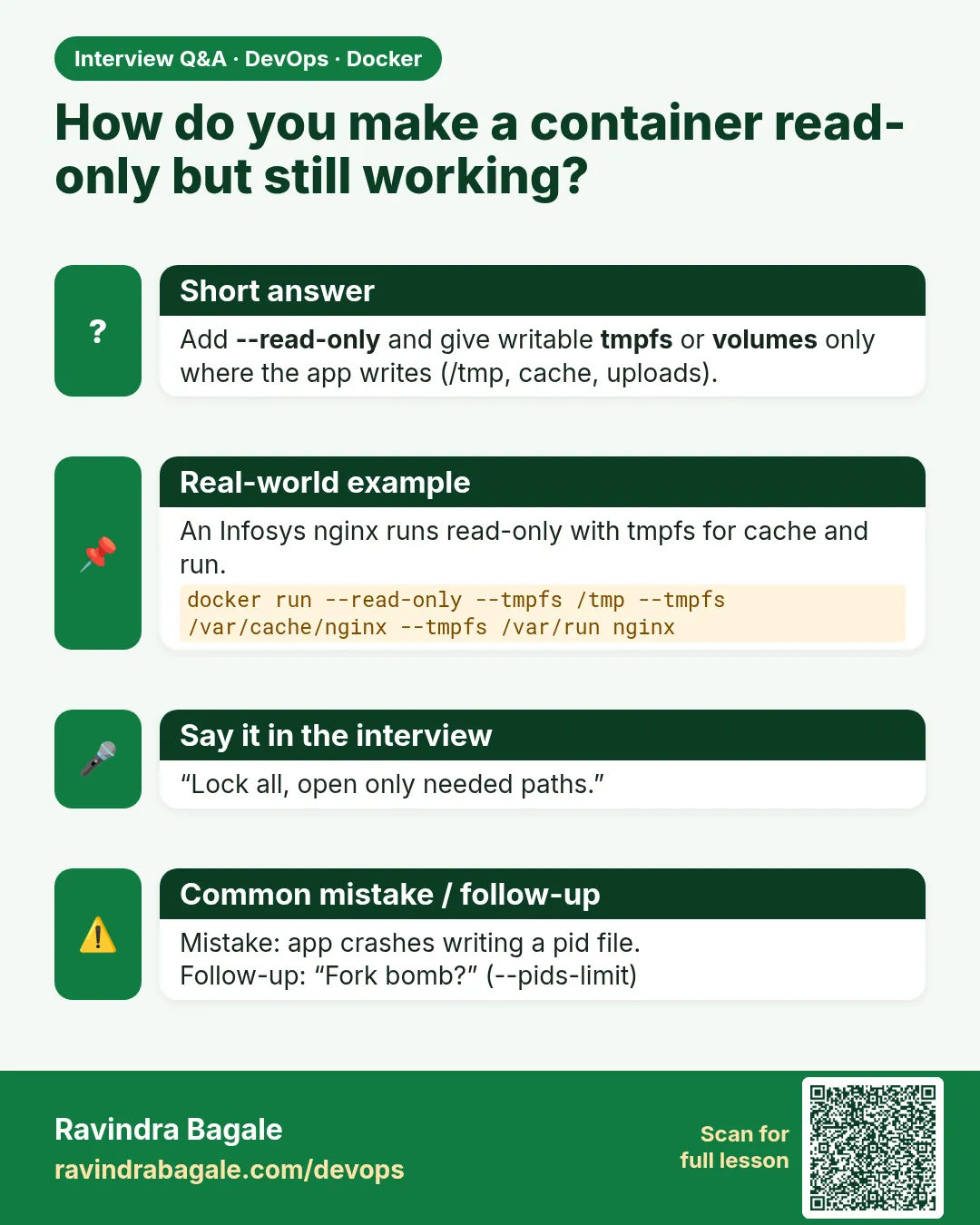How do you make a container read-only but still working? Add --read-only and give writable tmpfs or volumes only where the app writes (/tmp, cache, uploads).