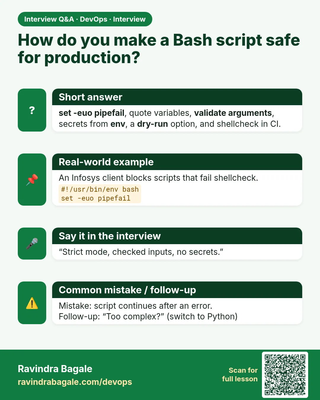 How do you make a Bash script safe for production? set -euo pipefail, quote variables, validate arguments, secrets from env, a dry-run option, and shellcheck in CI.