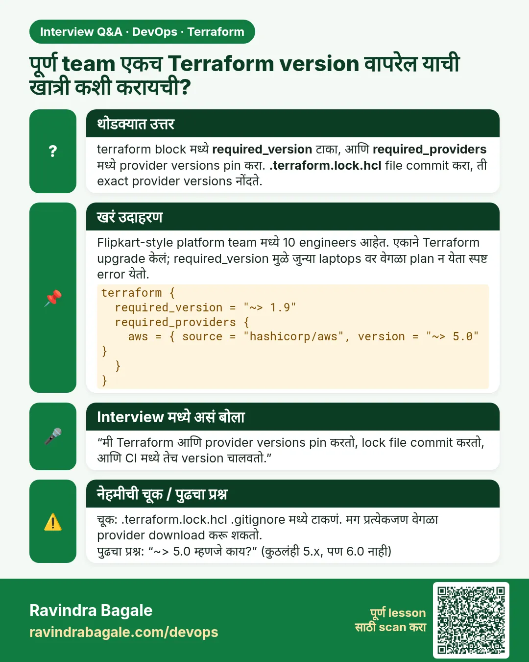 पूर्ण team एकच Terraform version वापरेल याची खात्री कशी करायची? terraform block मध्ये required_version टाका, आणि required_providers मध्ये provider versions pin करा. .terraform.lock.hcl file commit करा, ती exact provider versions नोंदते.
